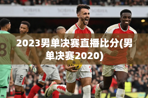 2023男单决赛直播比分(男单决赛2020)