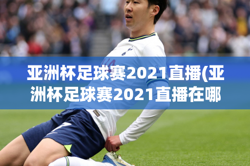 亚洲杯足球赛2021直播(亚洲杯足球赛2021直播在哪看)