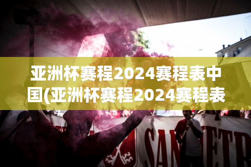 亚洲杯赛程2024赛程表中国(亚洲杯赛程2024赛程表中国队)